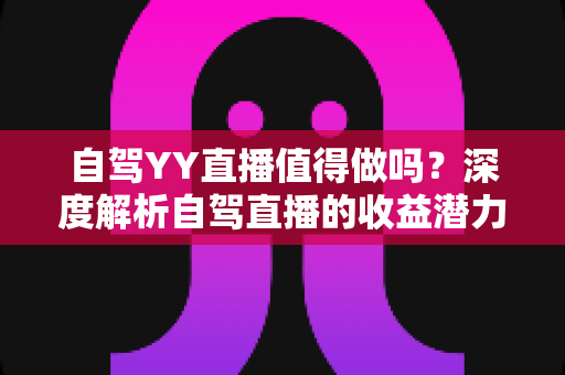 自驾YY直播值得做吗？深度解析自驾直播的收益潜力、实操方法与发展前景