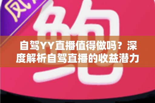 自驾YY直播值得做吗？深度解析自驾直播的收益潜力、实操方法与发展前景