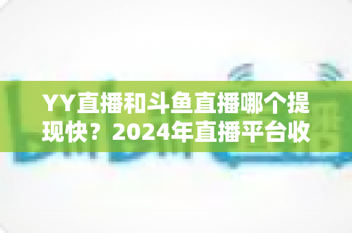 YY直播和斗鱼直播哪个提现快？2024年直播平台收益到账速度全面对比与提现攻略