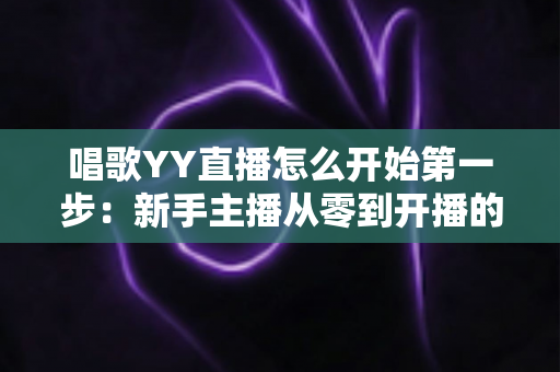 唱歌YY直播怎么开始第一步:新手主播从零到开播的完整实战指南 唱歌YY直播怎么开始第一步:新手主播从零到开播的完整实战指南