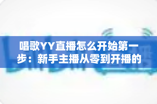 唱歌YY直播怎么开始第一步:新手主播从零到开播的完整实战指南 唱歌YY直播怎么开始第一步:新手主播从零到开播的完整实战指南