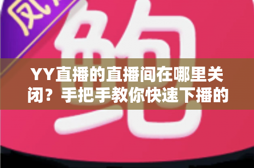 YY直播的直播间在哪里关闭?手把手教你快速下播的完整操作指南 YY直播的直播间在哪里关闭?手把手教你快速下播的完整操作指南