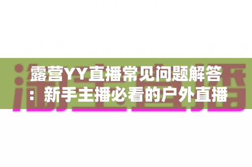 露营YY直播常见问题解答：新手主播必看的户外直播全攻略