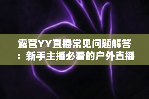 露营YY直播常见问题解答：新手主播必看的户外直播全攻略