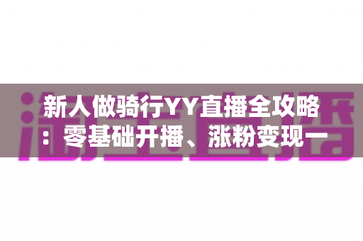 新人做骑行YY直播全攻略:零基础开播、涨粉变现一站式实用指南 新人做骑行YY直播全攻略:零基础开播、涨粉变现一站式实用指南