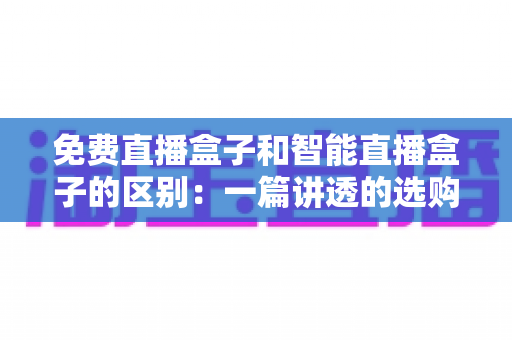 免费直播盒子和智能直播盒子的区别：一篇讲透的选购指南，帮您选对家庭娱乐设备