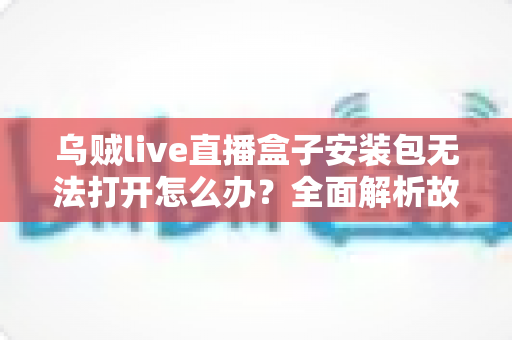 乌贼live直播盒子安装包无法打开怎么办？全面解析故障原因与实用解决方案