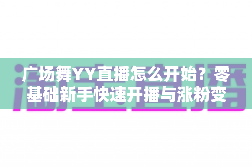 广场舞YY直播怎么开始?零基础新手快速开播与涨粉变现全攻略 广场舞YY直播怎么开始?零基础新手快速开播与涨粉变现全攻略