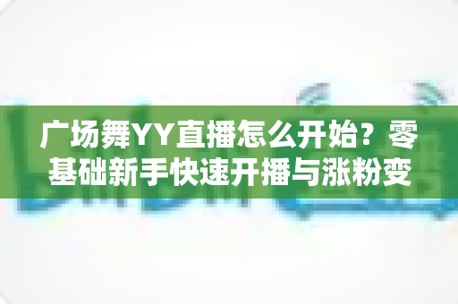 广场舞YY直播怎么开始?零基础新手快速开播与涨粉变现全攻略 广场舞YY直播怎么开始?零基础新手快速开播与涨粉变现全攻略