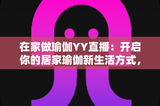 在家做瑜伽YY直播：开启你的居家瑜伽新生活方式，轻松瘦身又减压