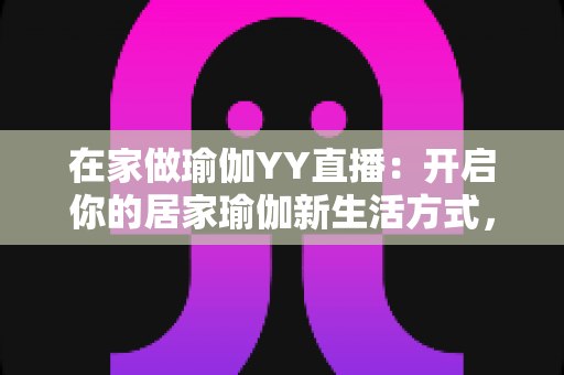 在家做瑜伽YY直播：开启你的居家瑜伽新生活方式，轻松瘦身又减压