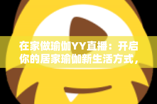 在家做瑜伽YY直播：开启你的居家瑜伽新生活方式，轻松瘦身又减压