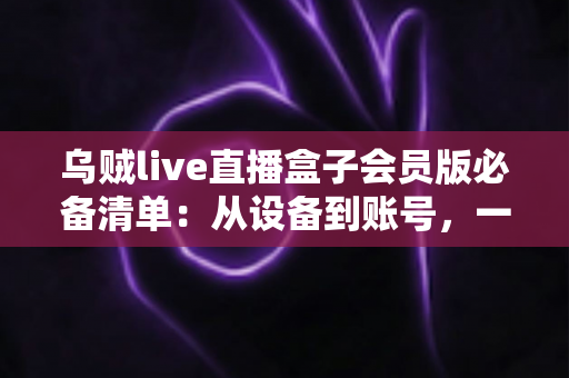 乌贼live直播盒子会员版必备清单:从设备到账号,一站式新手开通与使用全攻略 乌贼live直播盒子会员版必备清单:从设备到账号,一站式新手开通与使用全攻略