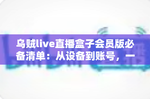 乌贼live直播盒子会员版必备清单:从设备到账号,一站式新手开通与使用全攻略 乌贼live直播盒子会员版必备清单:从设备到账号,一站式新手开通与使用全攻略