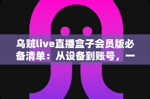 乌贼live直播盒子会员版必备清单:从设备到账号,一站式新手开通与使用全攻略 乌贼live直播盒子会员版必备清单:从设备到账号,一站式新手开通与使用全攻略