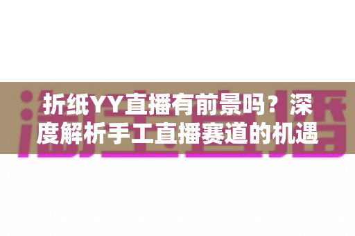 折纸YY直播有前景吗？深度解析手工直播赛道的机遇与变现路径