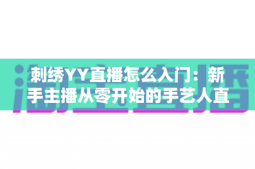 刺绣YY直播怎么入门:新手主播从零开始的手艺人直播变现完全指南 刺绣YY直播怎么入门:新手主播从零开始的手艺人直播变现完全指南