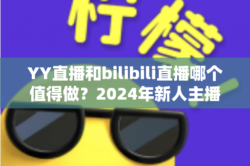 YY直播和bilibili直播哪个值得做?2024年新人主播平台选择全攻略与深度对比分析 YY直播和bilibili直播哪个值得做?2024年新人主播平台选择全攻略与深度对比分析