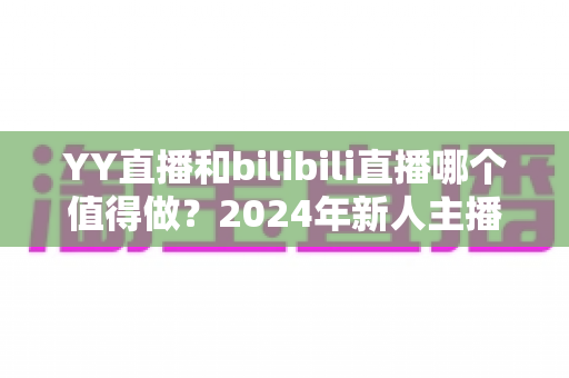 YY直播和bilibili直播哪个值得做?2024年新人主播平台选择全攻略与深度对比分析 YY直播和bilibili直播哪个值得做?2024年新人主播平台选择全攻略与深度对比分析