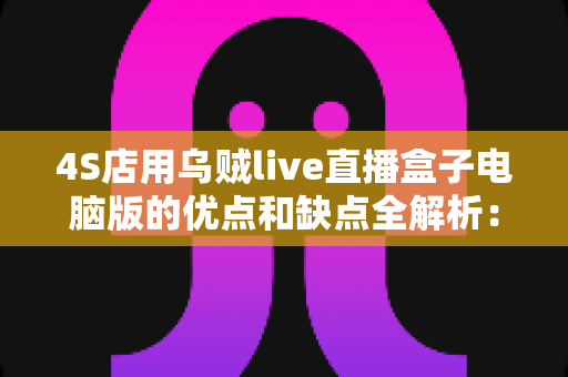 4S店用乌贼live直播盒子电脑版的优点和缺点全解析：汽车经销商直播卖车的利器还是鸡肋？