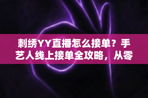 刺绣YY直播怎么接单?手艺人线上接单全攻略,从零开始打造你的刺绣接单事业 刺绣YY直播怎么接单?手艺人线上接单全攻略,从零开始打造你的刺绣接单事业