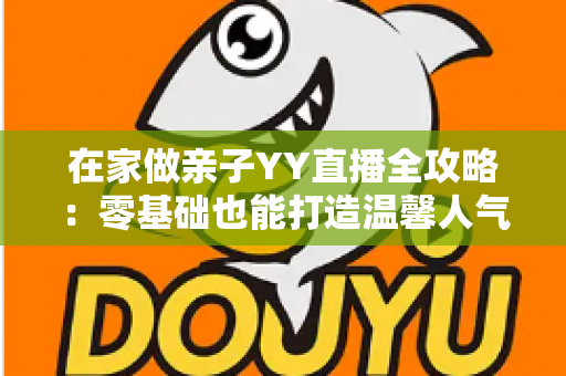 在家做亲子YY直播全攻略:零基础也能打造温馨人气直播间的实用指南 在家做亲子YY直播全攻略:零基础也能打造温馨人气直播间的实用指南