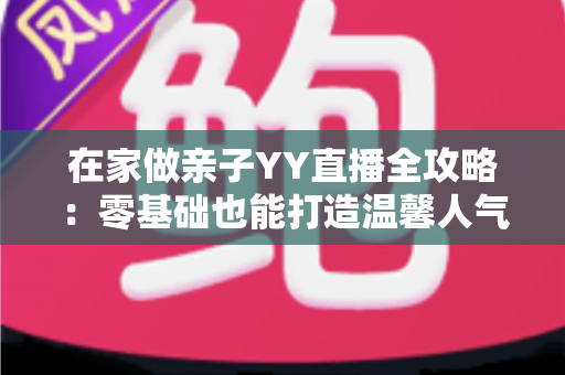 在家做亲子YY直播全攻略:零基础也能打造温馨人气直播间的实用指南 在家做亲子YY直播全攻略:零基础也能打造温馨人气直播间的实用指南