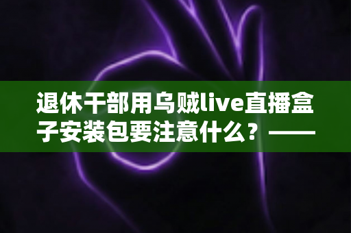 退休干部用乌贼live直播盒子安装包要注意什么？——中老年用户安全安装与避坑实用指南