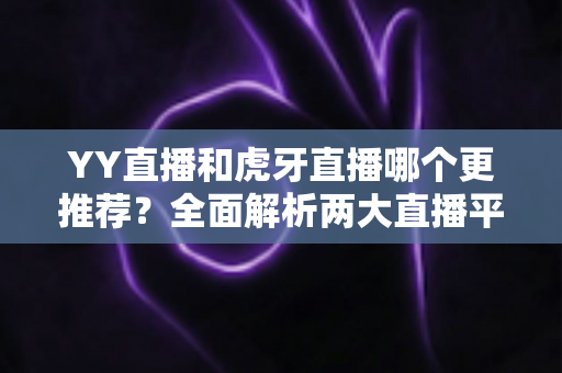 YY直播和虎牙直播哪个更推荐？全面解析两大直播平台的差异与选择指南