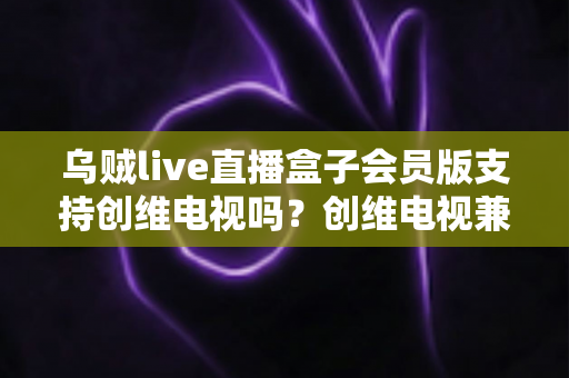 乌贼live直播盒子会员版支持创维电视吗?创维电视兼容性与安装使用全解析 乌贼live直播盒子会员版支持创维电视吗?创维电视兼容性与安装使用全解析