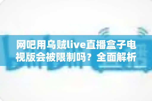 网吧用乌贼live直播盒子电视版会被限制吗？全面解析网吧直播盒子使用限制与实用应对方案