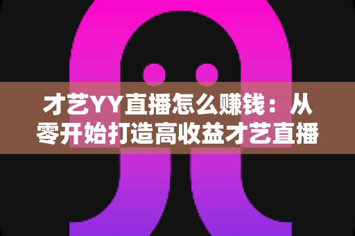 才艺YY直播怎么赚钱:从零开始打造高收益才艺直播间的完整变现指南 才艺YY直播怎么赚钱:从零开始打造高收益才艺直播间的完整变现指南