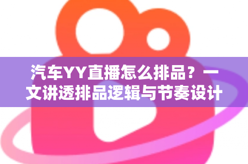 汽车YY直播怎么排品？一文讲透排品逻辑与节奏设计，助你打造高转化汽车直播间