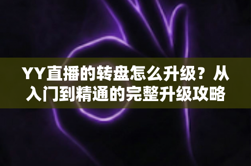 YY直播的转盘怎么升级?从入门到精通的完整升级攻略与实用技巧分享 YY直播的转盘怎么升级?从入门到精通的完整升级攻略与实用技巧分享