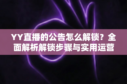YY直播的公告怎么解锁?全面解析解锁步骤与实用运营技巧 YY直播的公告怎么解锁?全面解析解锁步骤与实用运营技巧