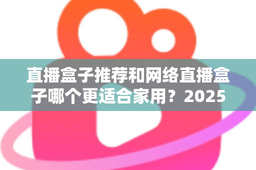 直播盒子推荐和网络直播盒子哪个更适合家用?2025年家庭影音设备选购终极指南 直播盒子推荐和网络直播盒子哪个更适合家用?2025年家庭影音设备选购终极指南
