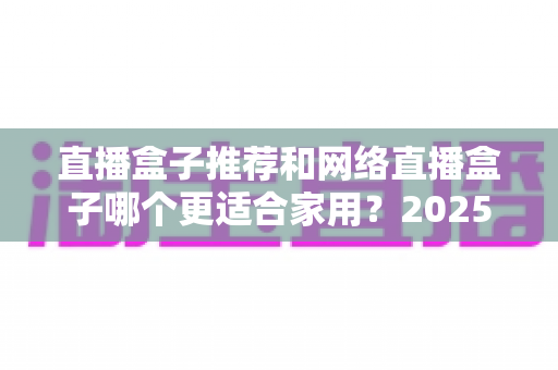 直播盒子推荐和网络直播盒子哪个更适合家用？2025年家庭影音设备选购终极指南