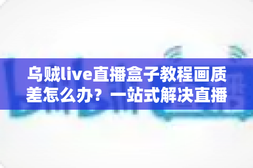 乌贼live直播盒子教程画质差怎么办？一站式解决直播模糊卡顿的完整优化指南
