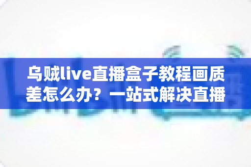 乌贼live直播盒子教程画质差怎么办？一站式解决直播模糊卡顿的完整优化指南