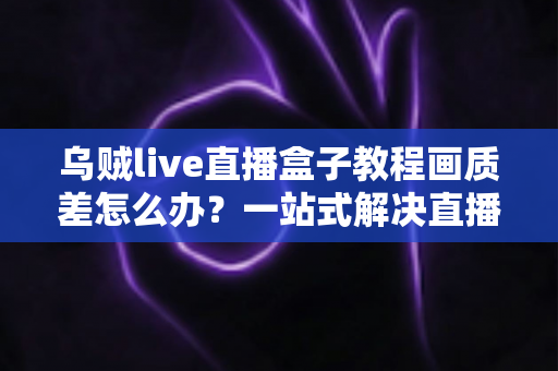 乌贼live直播盒子教程画质差怎么办？一站式解决直播模糊卡顿的完整优化指南