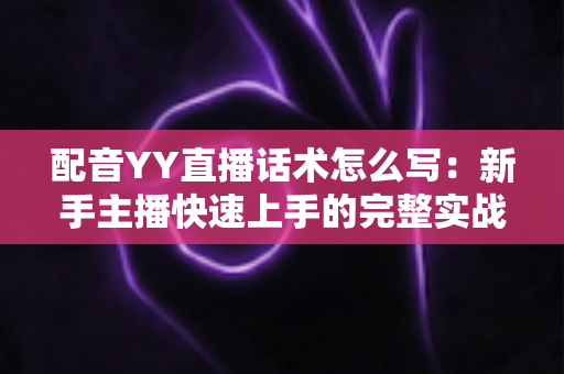 配音YY直播话术怎么写：新手主播快速上手的完整实战指南
