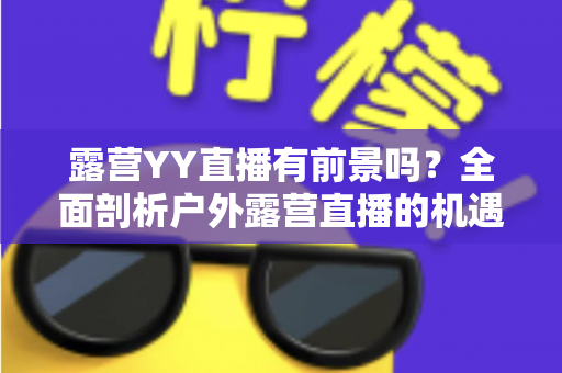 露营YY直播有前景吗?全面剖析户外露营直播的机遇、挑战与变现路径 露营YY直播有前景吗?全面剖析户外露营直播的机遇、挑战与变现路径