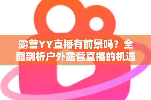 露营YY直播有前景吗?全面剖析户外露营直播的机遇、挑战与变现路径 露营YY直播有前景吗?全面剖析户外露营直播的机遇、挑战与变现路径