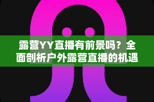 露营YY直播有前景吗?全面剖析户外露营直播的机遇、挑战与变现路径 露营YY直播有前景吗?全面剖析户外露营直播的机遇、挑战与变现路径