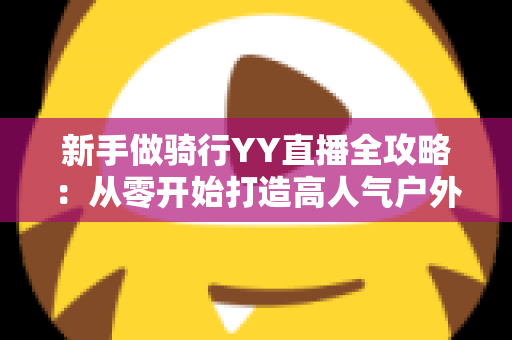 新手做骑行YY直播全攻略：从零开始打造高人气户外直播间的实战指南