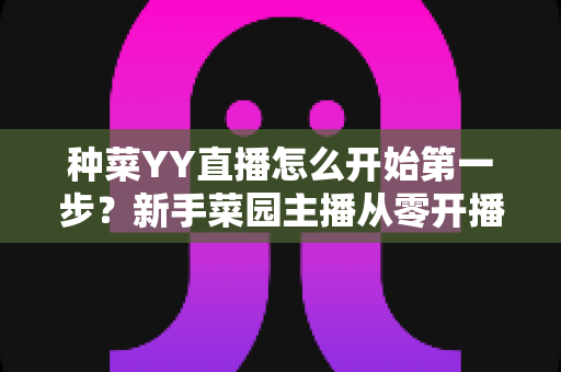 种菜YY直播怎么开始第一步？新手菜园主播从零开播的完整指南