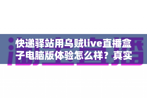 快递驿站用乌贼live直播盒子电脑版体验怎么样？真实测评与全面使用感受分享