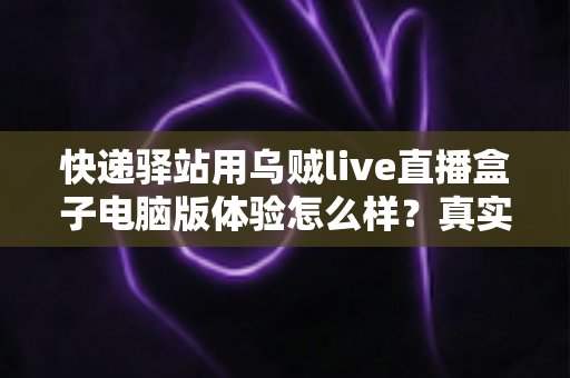 快递驿站用乌贼live直播盒子电脑版体验怎么样？真实测评与全面使用感受分享