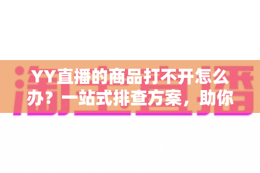 YY直播的商品打不开怎么办？一站式排查方案，助你快速恢复顺畅购物体验