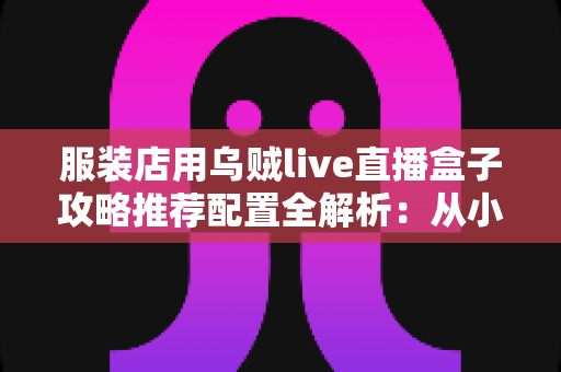 服装店用乌贼live直播盒子攻略推荐配置全解析：从小白到稳定开播的实战指南